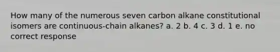 How many of the numerous seven carbon alkane constitutional isomers are continuous-chain alkanes? a. 2 b. 4 c. 3 d. 1 e. no correct response