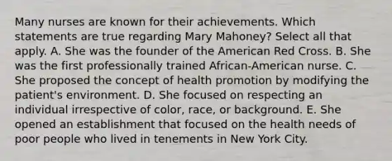 Many nurses are known for their achievements. Which statements are true regarding Mary Mahoney? Select all that apply. A. She was the founder of the American Red Cross. B. She was the first professionally trained African-American nurse. C. She proposed the concept of health promotion by modifying the patient's environment. D. She focused on respecting an individual irrespective of color, race, or background. E. She opened an establishment that focused on the health needs of poor people who lived in tenements in New York City.