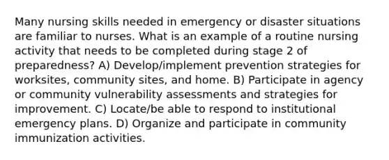 Many nursing skills needed in emergency or disaster situations are familiar to nurses. What is an example of a routine nursing activity that needs to be completed during stage 2 of preparedness? A) Develop/implement prevention strategies for worksites, community sites, and home. B) Participate in agency or community vulnerability assessments and strategies for improvement. C) Locate/be able to respond to institutional emergency plans. D) Organize and participate in community immunization activities.