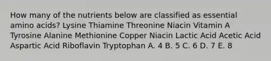 How many of the nutrients below are classified as essential amino acids? Lysine Thiamine Threonine Niacin Vitamin A Tyrosine Alanine Methionine Copper Niacin Lactic Acid Acetic Acid Aspartic Acid Riboflavin Tryptophan A. 4 B. 5 C. 6 D. 7 E. 8