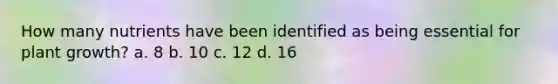 How many nutrients have been identified as being essential for plant growth? a. 8 b. 10 c. 12 d. 16