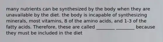 many nutrients can be synthesized by the body when they are unavailable by the diet. the body is incapable of synthesizing minerals, most vitamins, 8 of the amino acids, and 1-3 of the fatty acids. Therefore, these are called ________ ________ because they must be included in the diet