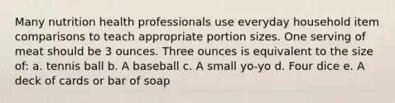 Many nutrition health professionals use everyday household item comparisons to teach appropriate portion sizes. One serving of meat should be 3 ounces. Three ounces is equivalent to the size of: a. tennis ball b. A baseball c. A small yo-yo d. Four dice e. A deck of cards or bar of soap