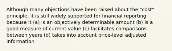 Although many objections have been raised about the "cost" principle, it is still widely supported for financial reporting because it (a) is an objectively determinable amount (b) is a good measure of current value (c) facilitates comparisons between years (d) takes into account price-level adjusted information