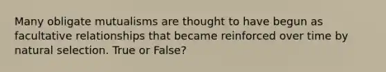 Many obligate mutualisms are thought to have begun as facultative relationships that became reinforced over time by natural selection. True or False?