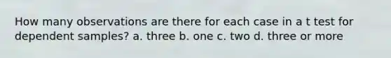 How many observations are there for each case in a t test for dependent samples? a. three b. one c. two d. three or more