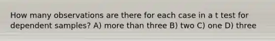 How many observations are there for each case in a t test for dependent samples? A) <a href='https://www.questionai.com/knowledge/keWHlEPx42-more-than' class='anchor-knowledge'>more than</a> three B) two C) one D) three