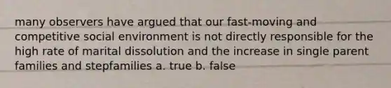 many observers have argued that our fast-moving and competitive social environment is not directly responsible for the high rate of marital dissolution and the increase in single parent families and stepfamilies a. true b. false