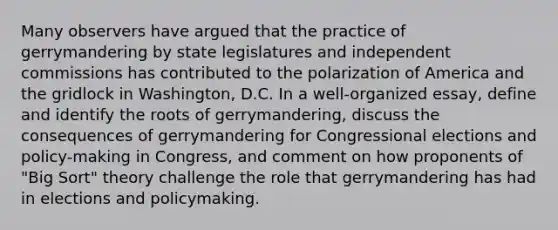 Many observers have argued that the practice of gerrymandering by state legislatures and independent commissions has contributed to the polarization of America and the gridlock in Washington, D.C. In a well-organized essay, define and identify the roots of gerrymandering, discuss the consequences of gerrymandering for Congressional elections and policy-making in Congress, and comment on how proponents of "Big Sort" theory challenge the role that gerrymandering has had in elections and policymaking.