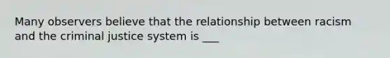 Many observers believe that the relationship between racism and <a href='https://www.questionai.com/knowledge/kuANd41CrG-the-criminal-justice-system' class='anchor-knowledge'>the criminal justice system</a> is ___