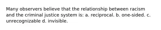 Many observers believe that the relationship between racism and the criminal justice system is: a. reciprocal. b. one-sided. c. unrecognizable d. invisible.