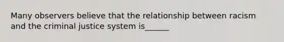 Many observers believe that the relationship between racism and <a href='https://www.questionai.com/knowledge/kuANd41CrG-the-criminal-justice-system' class='anchor-knowledge'>the criminal justice system</a> is______