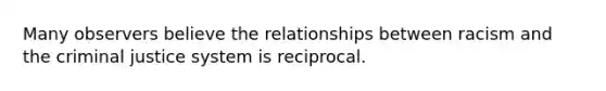 Many observers believe the relationships between racism and the criminal justice system is reciprocal.