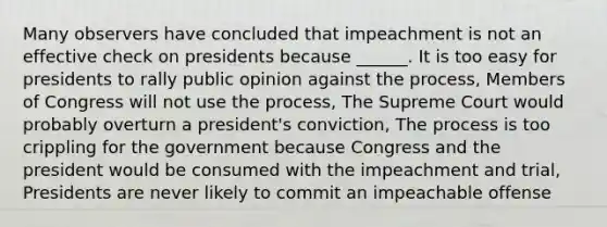 Many observers have concluded that impeachment is not an effective check on presidents because ______. It is too easy for presidents to rally public opinion against the process, Members of Congress will not use the process, The Supreme Court would probably overturn a president's conviction, The process is too crippling for the government because Congress and the president would be consumed with the impeachment and trial, Presidents are never likely to commit an impeachable offense