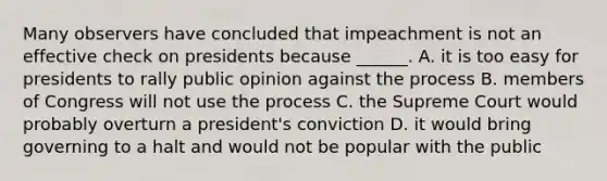 Many observers have concluded that impeachment is not an effective check on presidents because ______. A. it is too easy for presidents to rally public opinion against the process B. members of Congress will not use the process C. the Supreme Court would probably overturn a president's conviction D. it would bring governing to a halt and would not be popular with the public