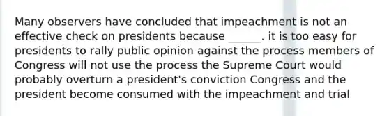 Many observers have concluded that impeachment is not an effective check on presidents because ______. it is too easy for presidents to rally public opinion against the process members of Congress will not use the process the Supreme Court would probably overturn a president's conviction Congress and the president become consumed with the impeachment and trial