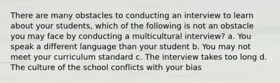 There are many obstacles to conducting an interview to learn about your students, which of the following is not an obstacle you may face by conducting a multicultural interview? a. You speak a different language than your student b. You may not meet your curriculum standard c. The interview takes too long d. The culture of the school conflicts with your bias