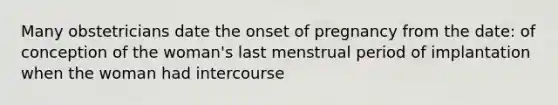 Many obstetricians date the onset of pregnancy from the date: of conception of the woman's last menstrual period of implantation when the woman had intercourse