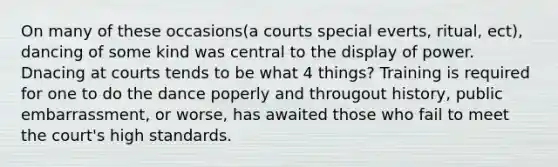 On many of these occasions(a courts special everts, ritual, ect), dancing of some kind was central to the display of power. Dnacing at courts tends to be what 4 things? Training is required for one to do the dance poperly and througout history, public embarrassment, or worse, has awaited those who fail to meet the court's high standards.