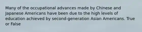 Many of the occupational advances made by Chinese and Japanese Americans have been due to the high levels of education achieved by second-generation Asian Americans. True or False
