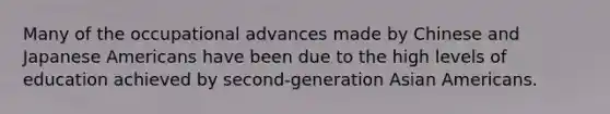 Many of the occupational advances made by Chinese and Japanese Americans have been due to the high levels of education achieved by second-generation Asian Americans.
