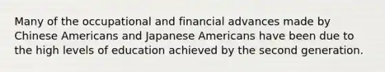 Many of the occupational and financial advances made by Chinese Americans and Japanese Americans have been due to the high levels of education achieved by the second generation.