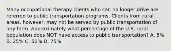 Many occupational therapy clients who can no longer drive are referred to public transportation programs. Clients from rural areas, however, may not be served by public transportation of any form. Approximately what percentage of the U.S. rural population does NOT have access to public transportation? A. 5% B. 25% C. 50% D. 75%