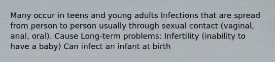 Many occur in teens and young adults Infections that are spread from person to person usually through sexual contact (vaginal, anal, oral). Cause Long-term problems: Infertility (inability to have a baby) Can infect an infant at birth