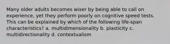 Many older adults becomes wiser by being able to call on experience, yet they perform poorly on cognitive speed tests. This can be explained by which of the following life-span characteristics? a. multidimensionality b. plasticity c. multidirectionality d. contextualism