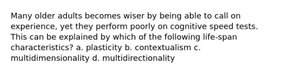 Many older adults becomes wiser by being able to call on experience, yet they perform poorly on cognitive speed tests. This can be explained by which of the following life-span characteristics? a. plasticity b. contextualism c. multidimensionality d. multidirectionality