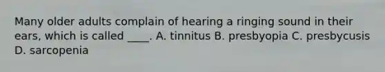 Many older adults complain of hearing a ringing sound in their ears, which is called ____. A. tinnitus B. presbyopia C. presbycusis D. sarcopenia