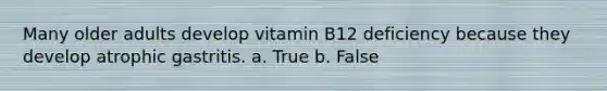 Many older adults develop vitamin B12 deficiency because they develop atrophic gastritis. a. True b. False