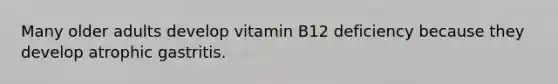 Many older adults develop vitamin B12 deficiency because they develop atrophic gastritis.