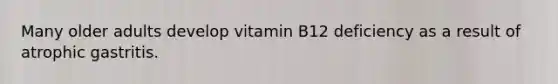 Many older adults develop vitamin B12 deficiency as a result of atrophic gastritis.