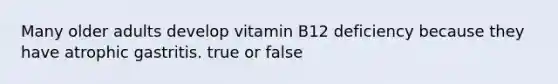 Many older adults develop vitamin B12 deficiency because they have atrophic gastritis. true or false