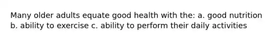 Many older adults equate good health with the: a. good nutrition b. ability to exercise c. ability to perform their daily activities