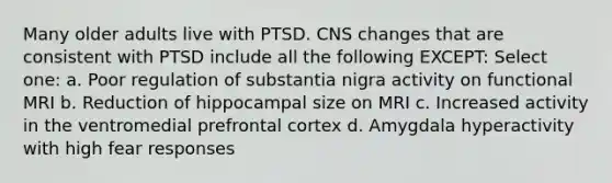 Many older adults live with PTSD. CNS changes that are consistent with PTSD include all the following EXCEPT: Select one: a. Poor regulation of substantia nigra activity on functional MRI b. Reduction of hippocampal size on MRI c. Increased activity in the ventromedial prefrontal cortex d. Amygdala hyperactivity with high fear responses