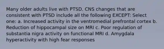 Many older adults live with PTSD. CNS changes that are consistent with PTSD include all the following EXCEPT: Select one: a. Increased activity in the ventromedial prefrontal cortex b. Reduction of hippocampal size on MRI c. Poor regulation of substantia nigra activity on functional MRI d. Amygdala hyperactivity with high fear responses