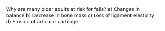 Why are many older adults at risk for falls? a) Changes in balance b) Decrease in bone mass c) Loss of ligament elasticity d) Erosion of articular cartilage