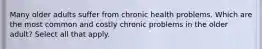 Many older adults suffer from chronic health problems. Which are the most common and costly chronic problems in the older adult? Select all that apply.