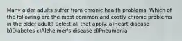 Many older adults suffer from chronic health problems. Which of the following are the most common and costly chronic problems in the older adult? Select all that apply. a)Heart disease b)Diabetes c)Alzheimer's disease d)Pneumonia