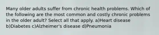 Many older adults suffer from chronic health problems. Which of the following are the most common and costly chronic problems in the older adult? Select all that apply. a)Heart disease b)Diabetes c)Alzheimer's disease d)Pneumonia