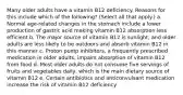 Many older adults have a vitamin B12 deficiency. Reasons for this include which of the following? (Select all that apply.) a. Normal age-related changes in the stomach include a lower production of gastric acid making vitamin B12 absorption less efficient b. The major source of vitamin B12 is sunlight, and older adults are less likely to be outdoors and absorb vitamin B12 in this manner c. Proton pump inhibitors, a frequently prescribed medication in older adults, impairs absorption of vitamin B12 from food d. Most older adults do not consume five servings of fruits and vegetables daily, which is the main dietary source of vitamin B12 e. Certain antibiotics and anticonvulsant medication increase the risk of vitamin B12 deficiency