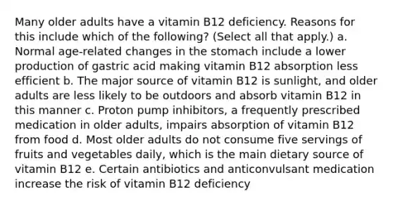 Many older adults have a vitamin B12 deficiency. Reasons for this include which of the following? (Select all that apply.) a. Normal age-related changes in the stomach include a lower production of gastric acid making vitamin B12 absorption less efficient b. The major source of vitamin B12 is sunlight, and older adults are less likely to be outdoors and absorb vitamin B12 in this manner c. Proton pump inhibitors, a frequently prescribed medication in older adults, impairs absorption of vitamin B12 from food d. Most older adults do not consume five servings of fruits and vegetables daily, which is the main dietary source of vitamin B12 e. Certain antibiotics and anticonvulsant medication increase the risk of vitamin B12 deficiency