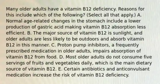 Many older adults have a vitamin B12 deficiency. Reasons for this include which of the following? (Select all that apply.) A. Normal age-related changes in the stomach include a lower production of gastric acid making vitamin B12 absorption less efficient. B. The major source of vitamin B12 is sunlight, and older adults are less likely to be outdoors and absorb vitamin B12 in this manner. C. Proton pump inhibitors, a frequently prescribed medication in older adults, impairs absorption of vitamin B12 from food. D. Most older adults do not consume five servings of fruits and vegetables daily, which is the main dietary source of vitamin B12. E. Certain antibiotics and anticonvulsant medication increase the risk of vitamin B12 deficiency.