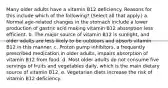 Many older adults have a vitamin B12 deficiency. Reasons for this include which of the following? (Select all that apply.) a. Normal age-related changes in the stomach include a lower production of gastric acid making vitamin B12 absorption less efficient. b. The major source of vitamin B12 is sunlight, and older adults are less likely to be outdoors and absorb vitamin B12 in this manner. c. Proton pump inhibitors, a frequently prescribed medication in older adults, impairs absorption of vitamin B12 from food. d. Most older adults do not consume five servings of fruits and vegetables daily, which is the main dietary source of vitamin B12. e. Vegetarian diets increase the risk of vitamin B12 deficiency.