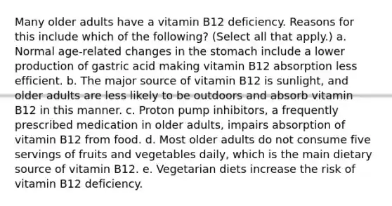 Many older adults have a vitamin B12 deficiency. Reasons for this include which of the following? (Select all that apply.) a. Normal age-related changes in the stomach include a lower production of gastric acid making vitamin B12 absorption less efficient. b. The major source of vitamin B12 is sunlight, and older adults are less likely to be outdoors and absorb vitamin B12 in this manner. c. Proton pump inhibitors, a frequently prescribed medication in older adults, impairs absorption of vitamin B12 from food. d. Most older adults do not consume five servings of fruits and vegetables daily, which is the main dietary source of vitamin B12. e. Vegetarian diets increase the risk of vitamin B12 deficiency.