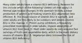 Many older adults have a vitamin B12 deficiency. Reasons for this include which of the following? (Select all that apply.) A. Normal age-related changes in the stomach include a lower production of gastric acid making vitamin B12 absorption less efficient. B. The major source of vitamin B12 is sunlight, and older adults are less likely to be outdoors and absorb vitamin B12 in this manner. C. Proton pump inhibitors, a frequently prescribed medication in older adults, impairs absorption of vitamin B12 from food. D. Most older adults do not consume five servings of fruits and vegetables daily, which is the main dietary source of vitamin B12. E. Vegetarian diets increase the risk of vitamin B12 deficiency.