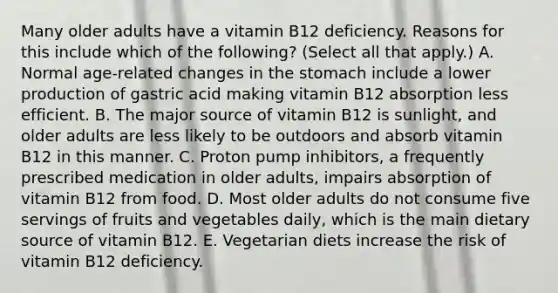 Many older adults have a vitamin B12 deficiency. Reasons for this include which of the following? (Select all that apply.) A. Normal age-related changes in the stomach include a lower production of gastric acid making vitamin B12 absorption less efficient. B. The major source of vitamin B12 is sunlight, and older adults are less likely to be outdoors and absorb vitamin B12 in this manner. C. Proton pump inhibitors, a frequently prescribed medication in older adults, impairs absorption of vitamin B12 from food. D. Most older adults do not consume five servings of fruits and vegetables daily, which is the main dietary source of vitamin B12. E. Vegetarian diets increase the risk of vitamin B12 deficiency.