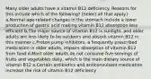 Many older adults have a vitamin B12 deficiency. Reasons for this include which of the following? (Select all that apply.) a.Normal age-related changes in the stomach include a lower production of gastric acid making vitamin B12 absorption less efficient b.The major source of vitamin B12 is sunlight, and older adults are less likely to be outdoors and absorb vitamin B12 in this manner c.Proton pump inhibitors, a frequently prescribed medication in older adults, impairs absorption of vitamin B12 from food d.Most older adults do not consume five servings of fruits and vegetables daily, which is the main dietary source of vitamin B12 e.Certain antibiotics and anticonvulsant medication increase the risk of vitamin B12 deficiency